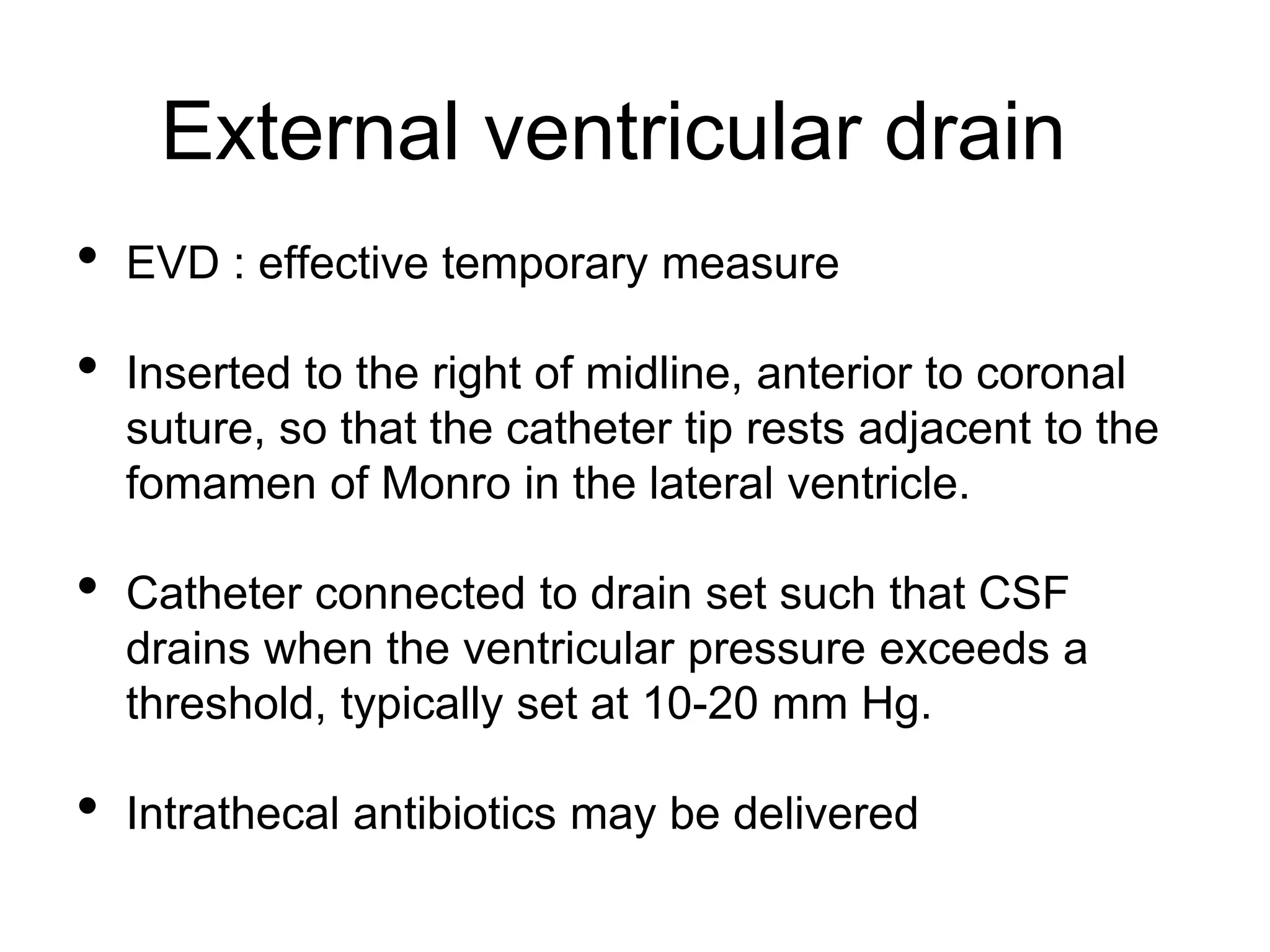 External ventricular drain
• EVD : effective temporary measure
• Inserted to the right of midline, anterior to coronal
suture, so that the catheter tip rests adjacent to the
fomamen of Monro in the lateral ventricle.
• Catheter connected to drain set such that CSF
drains when the ventricular pressure exceeds a
threshold, typically set at 10-20 mm Hg.
• Intrathecal antibiotics may be delivered
 