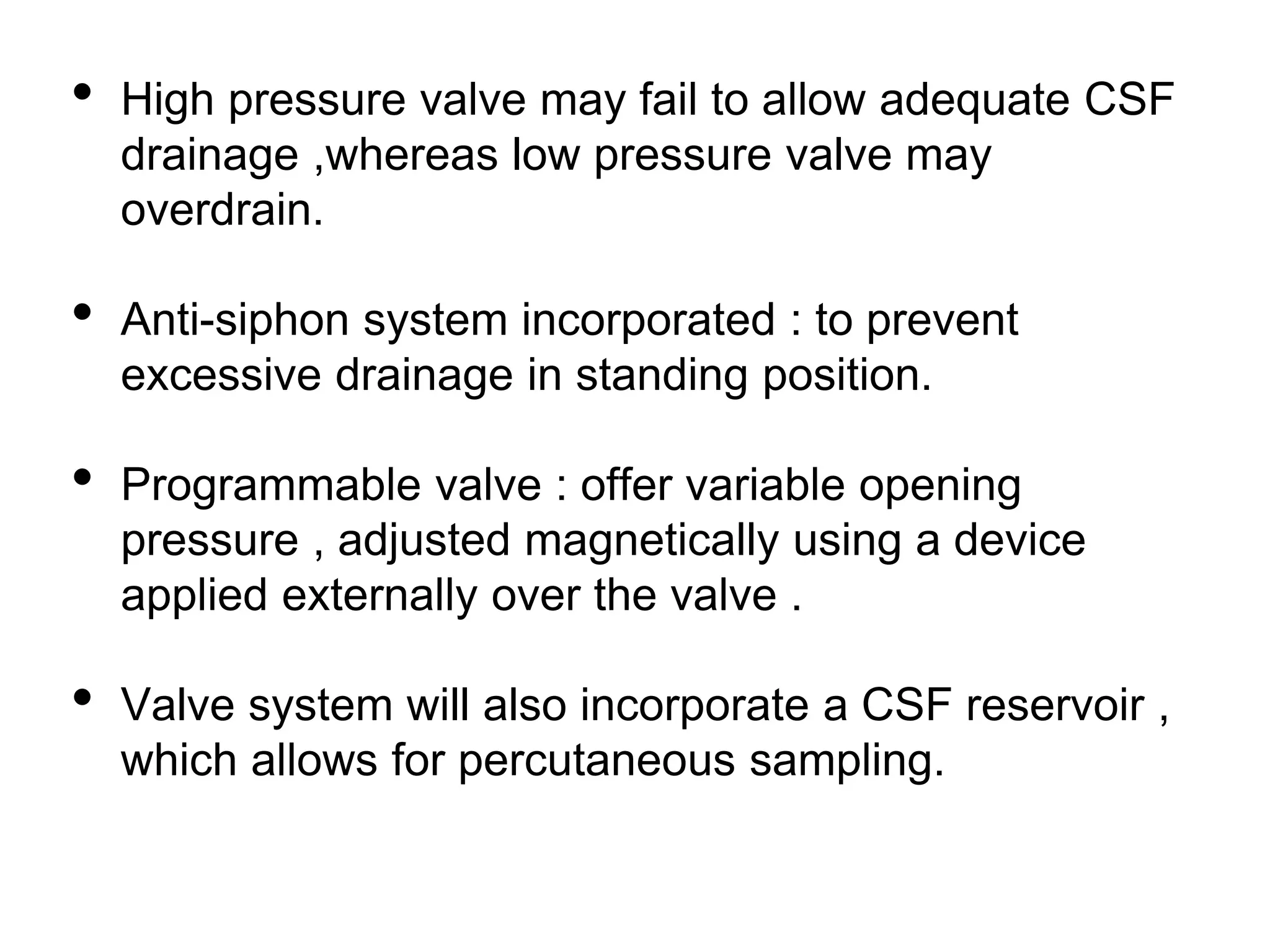 • High pressure valve may fail to allow adequate CSF
drainage ,whereas low pressure valve may
overdrain.
• Anti-siphon system incorporated : to prevent
excessive drainage in standing position.
• Programmable valve : offer variable opening
pressure , adjusted magnetically using a device
applied externally over the valve .
• Valve system will also incorporate a CSF reservoir ,
which allows for percutaneous sampling.
 