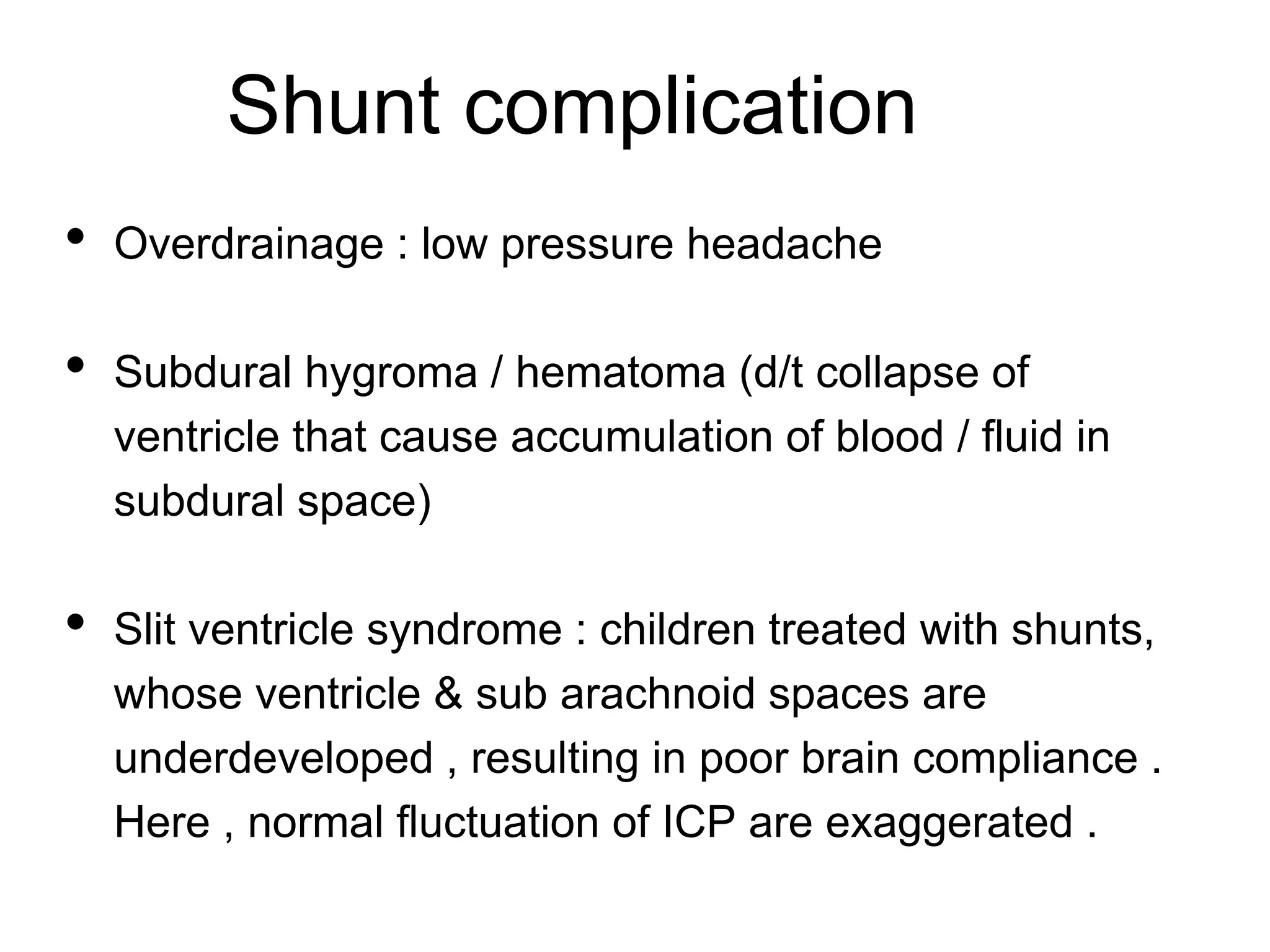 Shunt complication
• Overdrainage : low pressure headache
• Subdural hygroma / hematoma (d/t collapse of
ventricle that cause accumulation of blood / fluid in
subdural space)
• Slit ventricle syndrome : children treated with shunts,
whose ventricle & sub arachnoid spaces are
underdeveloped , resulting in poor brain compliance .
Here , normal fluctuation of ICP are exaggerated .
 