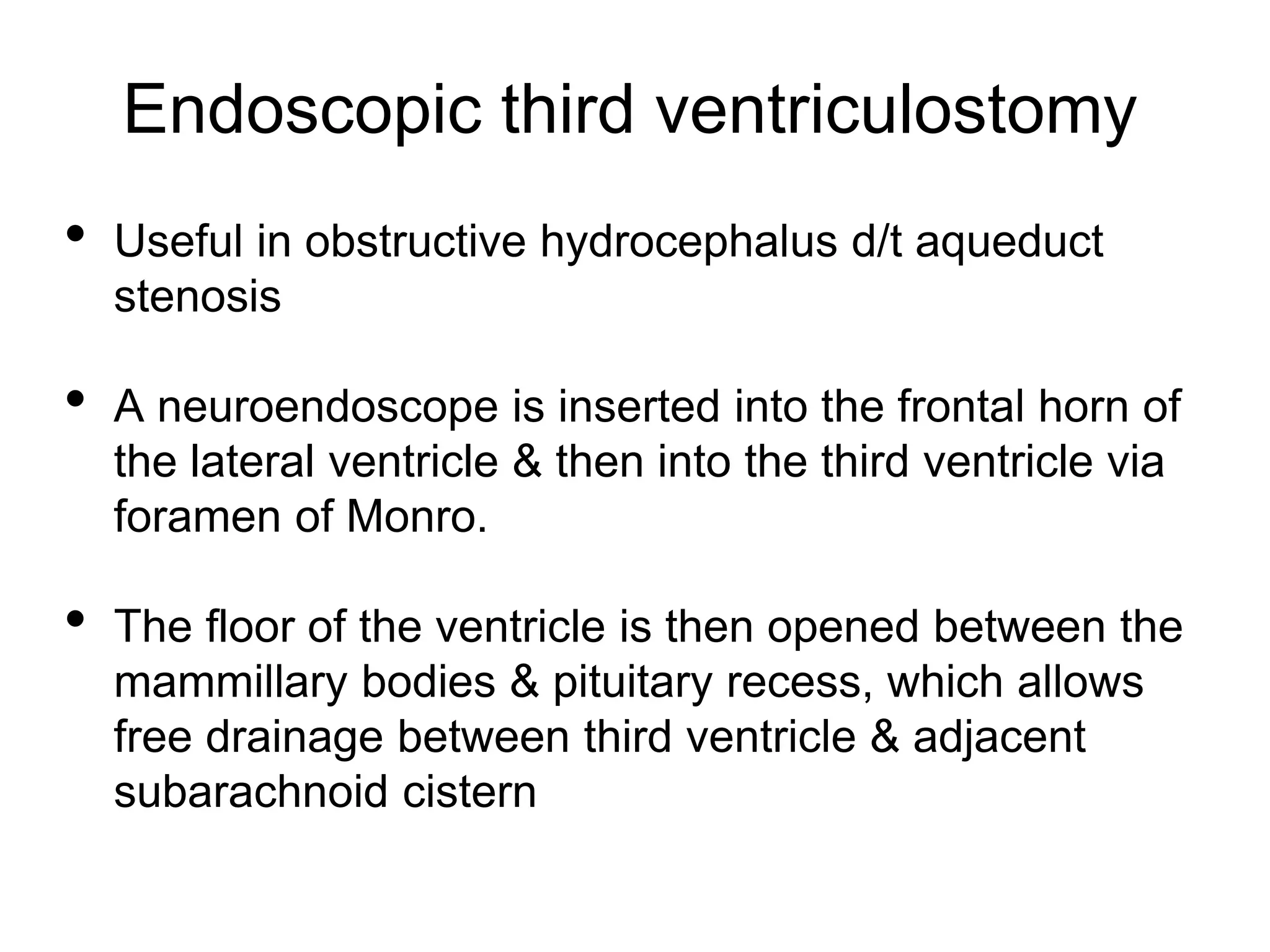 Endoscopic third ventriculostomy
• Useful in obstructive hydrocephalus d/t aqueduct
stenosis
• A neuroendoscope is inserted into the frontal horn of
the lateral ventricle & then into the third ventricle via
foramen of Monro.
• The floor of the ventricle is then opened between the
mammillary bodies & pituitary recess, which allows
free drainage between third ventricle & adjacent
subarachnoid cistern
 