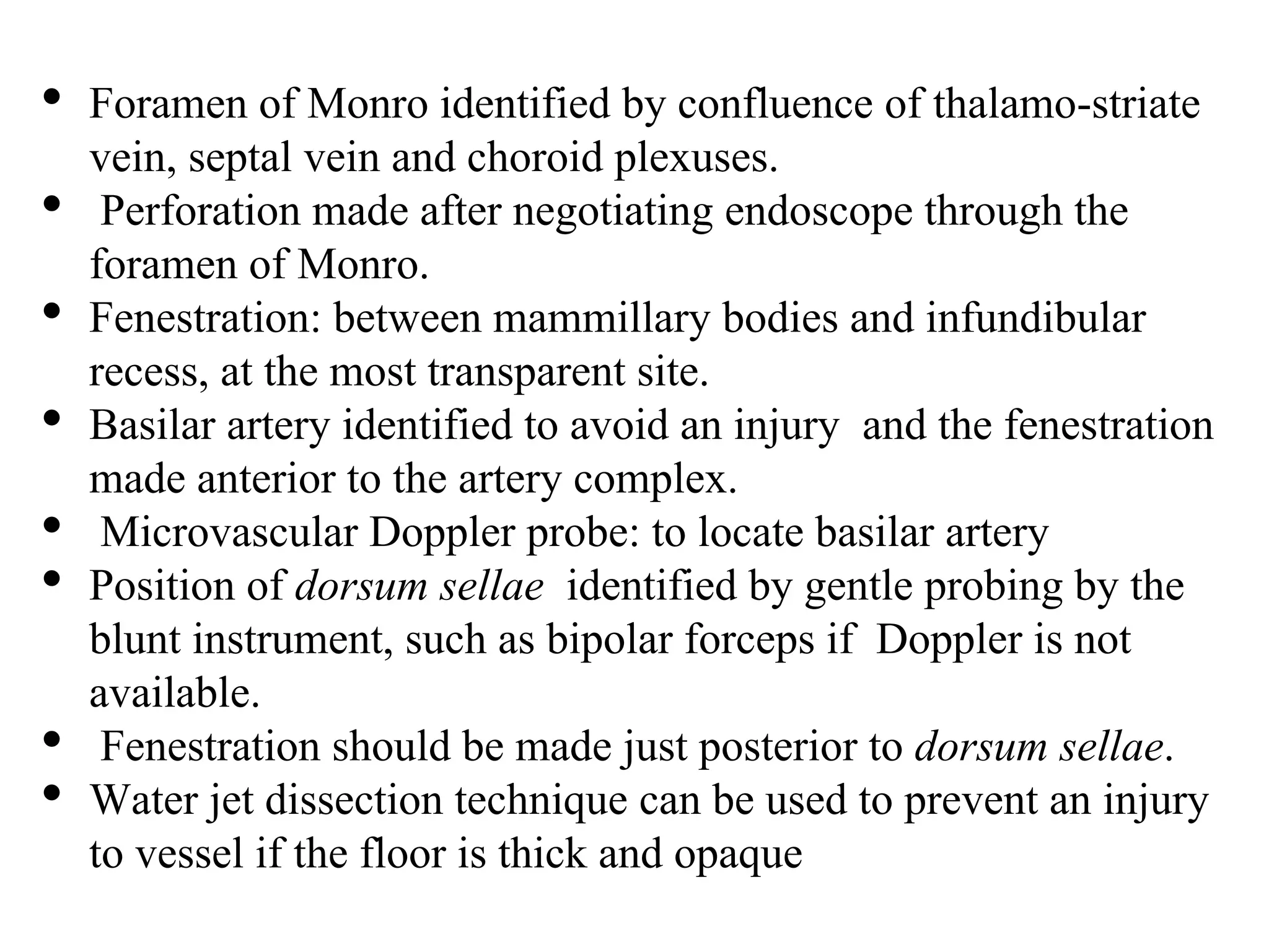 • Foramen of Monro identified by confluence of thalamo-striate
vein, septal vein and choroid plexuses.
• Perforation made after negotiating endoscope through the
foramen of Monro.
• Fenestration: between mammillary bodies and infundibular
recess, at the most transparent site.
• Basilar artery identified to avoid an injury and the fenestration
made anterior to the artery complex.
• Microvascular Doppler probe: to locate basilar artery
• Position of dorsum sellae identified by gentle probing by the
blunt instrument, such as bipolar forceps if Doppler is not
available.
• Fenestration should be made just posterior to dorsum sellae.
• Water jet dissection technique can be used to prevent an injury
to vessel if the floor is thick and opaque
 