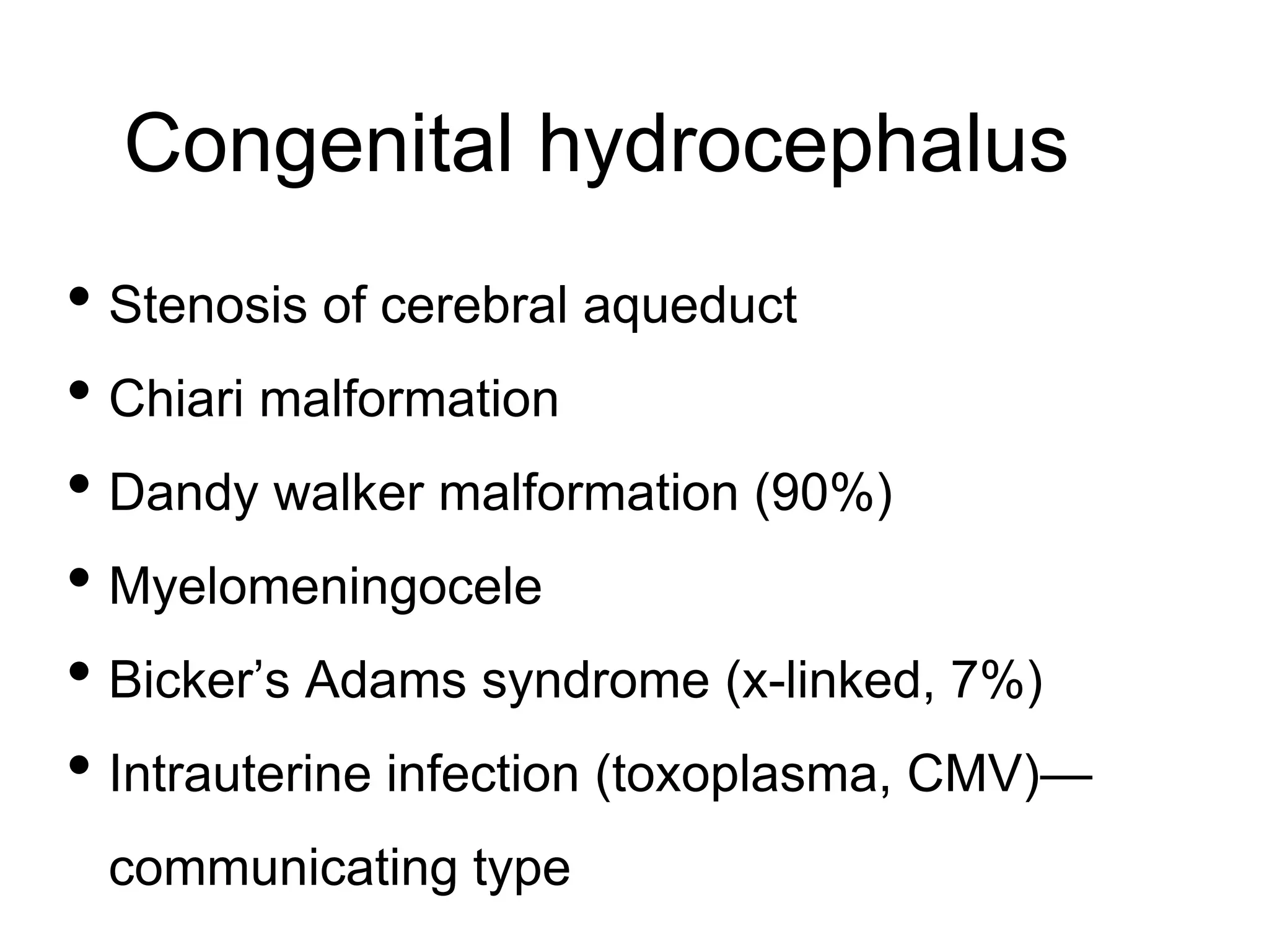 Congenital hydrocephalus
• Stenosis of cerebral aqueduct
• Chiari malformation
• Dandy walker malformation (90%)
• Myelomeningocele
• Bicker’s Adams syndrome (x-linked, 7%)
• Intrauterine infection (toxoplasma, CMV)—
communicating type
 