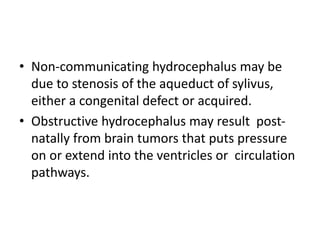 • Non-communicating hydrocephalus may be
due to stenosis of the aqueduct of sylivus,
either a congenital defect or acquired.
• Obstructive hydrocephalus may result post-
natally from brain tumors that puts pressure
on or extend into the ventricles or circulation
pathways.
 