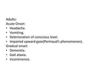 Adults:
Acute Onset:
• Headache.
• Vomiting.
• Deterioration of conscious level.
• Impaired upward gaze(Perinaud’s phenomenon).
Gradual onset:
• Dementia.
• Gait ataxia.
• Incontinence.
 