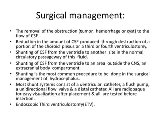 Surgical management:
• The removal of the obstruction (tumor, hemorrhage or cyst) to the
flow of CSF.
• Reduction in the amount of CSF produced through destruction of a
portion of the choroid plexus or a third or fourth ventriculostomy.
• Shunting of CSF from the ventricle to another site in the normal
circulatory passageway of this fluid.
• Shunting of CSF from the ventricle to an area outside the CNS, an
extracranial body compartment.
• Shunting is the most common procedure to be done in the surgical
management of hydrocephalus.
• Most shunt systems consist of a ventricular catheter, a flush pump,
a unidirectional flow valve & a distal catheter. All are radiopaque
for easy visualization after placement & all are tested before
insertion.
• Endoscopic Third ventriculostomy(ETV).
 