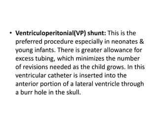 • Ventriculoperitonial(VP) shunt: This is the
preferred procedure especially in neonates &
young infants. There is greater allowance for
excess tubing, which minimizes the number
of revisions needed as the child grows. In this
ventricular catheter is inserted into the
anterior portion of a lateral ventricle through
a burr hole in the skull.
 