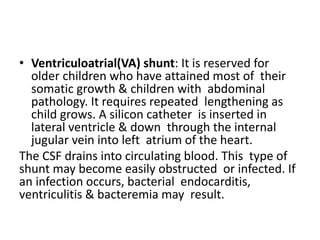 • Ventriculoatrial(VA) shunt: It is reserved for
older children who have attained most of their
somatic growth & children with abdominal
pathology. It requires repeated lengthening as
child grows. A silicon catheter is inserted in
lateral ventricle & down through the internal
jugular vein into left atrium of the heart.
The CSF drains into circulating blood. This type of
shunt may become easily obstructed or infected. If
an infection occurs, bacterial endocarditis,
ventriculitis & bacteremia may result.
 