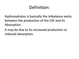 Definition:
Hydrocephalus is basically the imbalance exists
between the production of the CSF and its
Absorption.
It may be due to its increased production or
reduced absorption.
 
