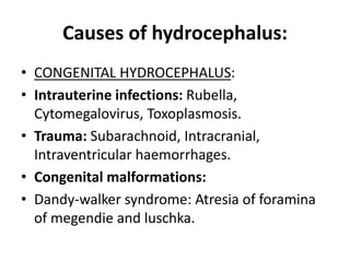 Causes of hydrocephalus:
• CONGENITAL HYDROCEPHALUS:
• Intrauterine infections: Rubella,
Cytomegalovirus, Toxoplasmosis.
• Trauma: Subarachnoid, Intracranial,
Intraventricular haemorrhages.
• Congenital malformations:
• Dandy-walker syndrome: Atresia of foramina
of megendie and luschka.
 