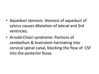 • Aqueduct stenosis: Stenosis of aqueduct of
sylvius causes dilatation of lateral and 3rd
ventricles.
• Arnold-Chiari syndrome: Portions of
cerebellum & brainstem herniating into
cervical spinal canal, blocking the flow of CSF
into the posterior fossa.
 