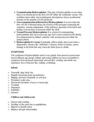  Communicating Hydrocephalus: This type of hydrocephalus occurs when
there is no obstruction to the flow of CSF within the ventricular system. The
condition arises either due to inadequate absorptionor due to an abnormal
increase in the quantity of CSF produced.
 Non-communication (Obstructive) Hydrocephalus: It occurs when the
flow of CSF is blocked along one of more of the passages connecting the
ventricles, causing enlargement of the pathways upstream of the block and
leading to an increase in pressure within the skull.
 Normal Pressure Hydrocephalus: It is a form of communicating
hydrocephalus that can occurat any age, but is most common in the elderly.
It is characterized by dilated ventricles with normal pressure within the
spinal column.
 Hydrocephalus Ex-vacuo: It primarily affects adults and occurs when a
degenerative disease, like Alzheimer’s disease, stroke or trauma, causes
damage to the brain that may cause the brain tissue to shrink.
SYMPTOMS
The symptoms of hydrocephalus tend to vary greatly from person to personand
across different age groups. Infants and young children are more susceptible to
symptoms from increased intracranial pressure like vomiting and adults can
experience loss of function like walking or thinking.
Infants
 Unusually large head size
 Rapidly increasing head circumference
 Bulging and tense fontanelle or soft spot
 Prominent scalp veins
 Downward deviation of eyes or sunset sign
 Vomiting
 Sleepiness
 Irritability
 Seizures
Children and Adolescents
 Nausea and vomiting
 Swelling of the optic disc or papilledema
 Blurred or double vision
 Balance and gait abnormalities
 