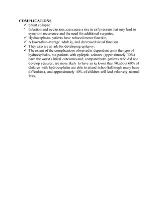 COMPLICATIONS
 Shunt collapse

Infection and occlusions, can cause a rise in csf pressure that may lead to
symptom recurrence and the need for additional surgeries.
 Hydrocephalus patients have reduced motor function,
 A lower-than-average adult iq, and decreased visual function
 They also are at risk for developing epilepsy.
 The extent of the complications observed is dependent upon the type of
hydrocephalus, but patients with epileptic seizures (approximately 30%)
have the worst clinical outcomes and, compared with patients who did not
develop seizures, are more likely to have an iq lower than 90.about 60% of
children with hydrocephalus are able to attend school(although many have
difficulties), and approximately 40% of children will lead relatively normal
lives.
 
