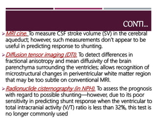 CONTI…
MRI cine. To measure CSF stroke volume (SV) in the cerebral
aqueduct; however, such measurements don’t appear to be
useful in predicting response to shunting.
Diffusion tensor imaging (DTI). To detect differences in
fractional anisotropy and mean diffusivity of the brain
parenchyma surrounding the ventricles; allows recognition of
microstructural changes in periventricular white matter region
that may be too subtle on conventional MRI.
Radionuclide cisternography (in NPH). To assess the prognosis
with regard to possible shunting—however, due to its poor
sensitivity in predicting shunt response when the ventricular to
total intracranial activity (V/T) ratio is less than 32%, this test is
no longer commonly used
 