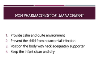 NON PHARMACOLOGICAL MANAGEMENT
1. Provide calm and quite environment
2. Prevent the child from nosocomial infection
3. Position the body with neck adequately supporter
4. Keep the infant clean and dry
 