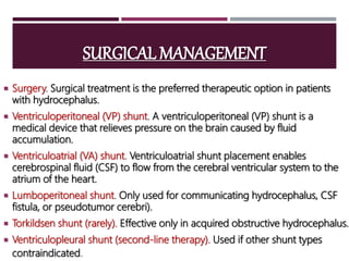SURGICAL MANAGEMENT
 Surgery. Surgical treatment is the preferred therapeutic option in patients
with hydrocephalus.
 Ventriculoperitoneal (VP) shunt. A ventriculoperitoneal (VP) shunt is a
medical device that relieves pressure on the brain caused by fluid
accumulation.
 Ventriculoatrial (VA) shunt. Ventriculoatrial shunt placement enables
cerebrospinal fluid (CSF) to flow from the cerebral ventricular system to the
atrium of the heart.
 Lumboperitoneal shunt. Only used for communicating hydrocephalus, CSF
fistula, or pseudotumor cerebri).
 Torkildsen shunt (rarely). Effective only in acquired obstructive hydrocephalus.
 Ventriculopleural shunt (second-line therapy). Used if other shunt types
contraindicated.
 