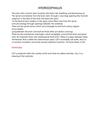 HYDROCEPHALUS
The brain stem controls basic functions like heart rate, breathing and blood pressure.
The spinal cord extends from the brain stem, through a very large opening (the foramen
magnum) in the base of the skull, and down the spine.
At the level of each vertebra in the spine, nerve fibers arise from the spinal
cord and emerge through openings between the vertebrae.
These are the spinal nerves, which carry messages to and from various regions
of our bodies.
Lying between the brain and skull are three other pro tective coverings.
These are the membranes (meninges), which completely surround the brain and spinal
cord. An important fluid—the cerebrospinal fluid (CSF)—flows in a space between these
membranes that is called the subarachnoid space. CSF is essentially salt water, and it is
in constant circulation and serves several important functions. The brain floats in CSF.
Ventricles
CSF is produced within the cavities of the brain that are called ventricles. Fig. 2 is a
drawing of the ventricles.
 