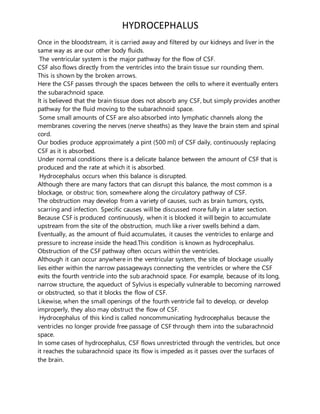 HYDROCEPHALUS
Once in the bloodstream, it is carried away and filtered by our kidneys and liver in the
same way as are our other body fluids.
The ventricular system is the major pathway for the flow of CSF.
CSF also flows directly from the ventricles into the brain tissue sur rounding them.
This is shown by the broken arrows.
Here the CSF passes through the spaces between the cells to where it eventually enters
the subarachnoid space.
It is believed that the brain tissue does not absorb any CSF, but simply provides another
pathway for the fluid moving to the subarachnoid space.
Some small amounts of CSF are also absorbed into lymphatic channels along the
membranes covering the nerves (nerve sheaths) as they leave the brain stem and spinal
cord.
Our bodies produce approximately a pint (500 ml) of CSF daily, continuously replacing
CSF as it is absorbed.
Under normal conditions there is a delicate balance between the amount of CSF that is
produced and the rate at which it is absorbed.
Hydrocephalus occurs when this balance is disrupted.
Although there are many factors that can disrupt this balance, the most common is a
blockage, or obstruc tion, somewhere along the circulatory pathway of CSF.
The obstruction may develop from a variety of causes, such as brain tumors, cysts,
scarring and infection. Specific causes will be discussed more fully in a later section.
Because CSF is produced continuously, when it is blocked it will begin to accumulate
upstream from the site of the obstruction, much like a river swells behind a dam.
Eventually, as the amount of fluid accumulates, it causes the ventricles to enlarge and
pressure to increase inside the head.This condition is known as hydrocephalus.
Obstruction of the CSF pathway often occurs within the ventricles.
Although it can occur anywhere in the ventricular system, the site of blockage usually
lies either within the narrow passageways connecting the ventricles or where the CSF
exits the fourth ventricle into the sub arachnoid space. For example, because of its long,
narrow structure, the aqueduct of Sylvius is especially vulnerable to becoming narrowed
or obstructed, so that it blocks the flow of CSF.
Likewise, when the small openings of the fourth ventricle fail to develop, or develop
improperly, they also may obstruct the flow of CSF.
Hydrocephalus of this kind is called noncommunicating hydrocephalus because the
ventricles no longer provide free passage of CSF through them into the subarachnoid
space.
In some cases of hydrocephalus, CSF flows unrestricted through the ventricles, but once
it reaches the subarachnoid space its flow is impeded as it passes over the surfaces of
the brain.
 
