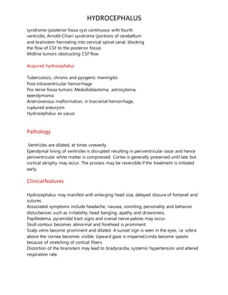 HYDROCEPHALUS
syndrome (posterior fossa cyst continuous with fourth
ventricle), Arnold-Chiari syndrome (portions of cerebellum
and brainstem herniating into cervical spinal canal, blocking
the flow of CSF to the posterior fossa)
Midline tumors obstructing CSF flow
Acquired hydrocephalus
Tuberculosis, chronic and pyogenic meningitis
Post-intraventricular hemorrhage
Pos terior fossa tumors: Medulloblastoma, astrocytoma,
ependymoma
Arteriovenous malformation, in tracranial hemorrhage,
ruptured aneurysm
Hydrocephalus ex vacuo
Pathology
Ventricles are dilated, at times unevenly.
Ependymal lining of ventricles is disrupted resulting in periventricular ooze and hence
periventricular white matter is compressed. Cortex is generally preserved until late but
cortical atrophy may occur. The process may be reversible if the treatment is initiated
early.
Clinicalfeatures
Hydrocephalus may manifest with enlarging head size, delayed closure of fontanel and
sutures.
Associated symptoms include headache, nausea, vomiting, personality and behavior
disturbances such as irritability, head banging, apathy and drowsiness.
Papilledema, pyramidal tract signs and cranial nerve palsies may occur.
Skull contour becomes abnormal and forehead is prominent.
Scalp veins become prominent and dilated. A sunset sign is seen in the eyes, i.e. sclera
above the cornea becomes visible. Upward gaze is impaired.Limbs become spastic
because of stretching of cortical fibers.
Distortion of the brainstem may lead to bradycardia, systemic hypertension and altered
respiration rate.
 