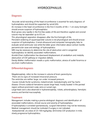 HYDROCEPHALUS
Diagnosis
Accurate serial recording of the head circumference is essential for early diagnosis of
hydrocephalus and should be supported by serial USG.
An increase in the head circumference in the first 3 months of life > 1 cm every fortnight
should arouse suspicion of hydrocephalus.
Brain grows very rapidly in the first few weeks of life and therefore sagittal and coronal
sutures may be separated up to 0.5 cm.
This physiological separation disappears after the first fortnight of life.
Persistent widening of squamoparietal sutures is not physiological and should arouse
suspicion of hydrocephalus. Cranial ultrasound and computed tomography help to
evaluate serial ventricular size while the latter gives information about cortical mantle,
periventricular ooze and etiology of hydrocephalus.
MRI may be necessary to determine the site of obstruction and in congenital
hydrocephalus to identify associated malformations.
Arnold-Chiari malformation has downward displacement of cerebellum and medulla,
obstruction of CSF pathway or migration defects.
Dandy-Walker malformation reveals a cystic malformation, atresia of outlet foramina or
any brain malformations.
Differential diagnosis
Megalencephaly refers to the increase in volume of brain parenchyma.
There are no signs of increased intracranial pressure.
The ventricles are neither large, nor under increased pressure.
Causes include Hurler syndrome, metachromatic leukodystrophy and Tay-Sachs
disease. Chronic subdural hematoma causes large head, mostly located in the parietal
region without prominent scalp veins or sunset sign.
Large head size is also observed in hydranencephaly, rickets, achondroplasia, hemolytic
anemia and familial macrocephaly.
Treatment
Management includes making a precise etiological diagnosis and identification of
associated malformations, clinical course and severity of hydrocephalus.
If hydrocephalus is arrested spontaneously, surgical intervention may not be necessary.
Medical management should be instituted if surgery is not indicated.
Acetazolamide at a dose of 25-100 mg/kg/day diminishes CSF production in mild,
slowly progressive hydrocephalus.
 
