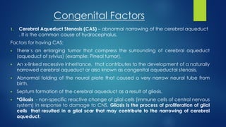 Congenital Factors
1. Cerebral Aqueduct Stenosis (CAS) – abnormal narrowing of the cerebral aqueduct
. It is the common cause of hydrocephalus.
Factors for having CAS;
 There’s an enlarging tumor that compress the surrounding of cerebral aqueduct
(aqueduct of sylvius) (example: Pineal tumor).
 An x-linked recessive inheritance, that contributes to the development of a naturally
narrowed cerebral aqueduct or also known as congenital aqueductal stenosis.
 Abnormal folding of the neural plate that caused a very narrow neural tube from
birth.
 Septum formation of the cerebral aqueduct as a result of gliosis.
 *Gliosis - non-specific reactive change of glial cells (immune cells of central nervous
system) in response to damage to CNS. Gliosis is the process of proliferation of glial
cells that resulted in a glial scar that may contribute to the narrowing of cerebral
aqueduct.
 