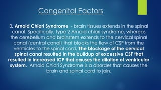 Congenital Factors
3. Arnold Chiari Syndrome - brain tissues extends in the spinal
canal. Specifically, type 2 Arnold chiari syndrome, whereas
the cerebellum and brainstem extends to the cervical spinal
canal (central canal) that blocks the flow of CSF from the
ventricles to the spinal cord. The blockage of the cervical
spinal canal resulted in the buildup of excessive CSF that
resulted in increased ICP that causes the dilation of ventricular
system. Arnold Chiari Syndrome is a disorder that causes the
brain and spinal cord to join.
 