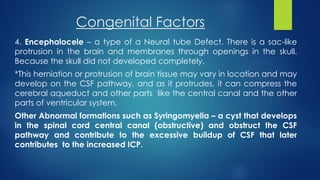 Congenital Factors
4. Encephalocele – a type of a Neural tube Defect. There is a sac-like
protrusion in the brain and membranes through openings in the skull.
Because the skull did not developed completely.
*This herniation or protrusion of brain tissue may vary in location and may
develop on the CSF pathway, and as it protrudes, it can compress the
cerebral aqueduct and other parts like the central canal and the other
parts of ventricular system.
Other Abnormal formations such as Syringomyelia – a cyst that develops
in the spinal cord central canal (obstructive) and obstruct the CSF
pathway and contribute to the excessive buildup of CSF that later
contributes to the increased ICP.
 
