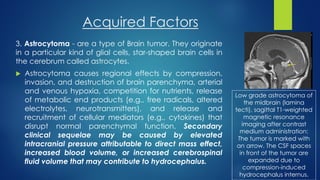 Acquired Factors
3. Astrocytoma - are a type of Brain tumor. They originate
in a particular kind of glial cells, star-shaped brain cells in
the cerebrum called astrocytes.
 Astrocytoma causes regional effects by compression,
invasion, and destruction of brain parenchyma, arterial
and venous hypoxia, competition for nutrients, release
of metabolic end products (e.g., free radicals, altered
electrolytes, neurotransmitters), and release and
recruitment of cellular mediators (e.g., cytokines) that
disrupt normal parenchymal function. Secondary
clinical sequelae may be caused by elevated
intracranial pressure attributable to direct mass effect,
increased blood volume, or increased cerebrospinal
fluid volume that may contribute to hydrocephalus.
Low grade astrocytoma of
the midbrain (lamina
tecti), sagittal T1-weighted
magnetic resonance
imaging after contrast
medium administration:
The tumor is marked with
an arrow. The CSF spaces
in front of the tumor are
expanded due to
compression-induced
hydrocephalus internus.
 