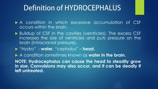  A condition in which excessive accumulation of CSF
occurs within the brain.
 Buildup of CSF in the cavities (ventricles). The excess CSF
increases the size of ventricles and puts pressure on the
brain (intracranial pressure).
 “Hydro” - water, “cephalus” – head.
 A condition sometimes known as water in the brain.
NOTE: Hydrocephalus can cause the head to steadily grow
in size. Convulsions may also occur, and it can be deadly if
left untreated.
 