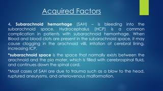 Acquired Factors
4. Subarachnoid hemorrhage (SAH) – is bleeding into the
subarachnoid space. Hydrocephalus (HCP) is a common
complication in patients with subarachnoid hemorrhage. When
Blood and blood clots are present in the subarachnoid space, it may
cause clogging in the arachnoid villi, irritation of cerebral lining,
increasing ICP,
*subarachnoid space is the space that normally exists between the
arachnoid and the pia mater, which is filled with cerebrospinal fluid,
and continues down the spinal cord.
*Most cases of SAH are due to trauma such as a blow to the head,
ruptured aneurysms, and arteriovenous malformation.
 