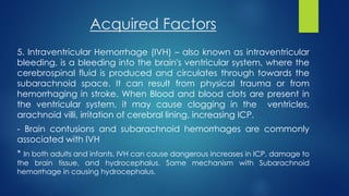 Acquired Factors
5. Intraventricular Hemorrhage (IVH) – also known as intraventricular
bleeding, is a bleeding into the brain's ventricular system, where the
cerebrospinal fluid is produced and circulates through towards the
subarachnoid space. It can result from physical trauma or from
hemorrhaging in stroke. When Blood and blood clots are present in
the ventricular system, it may cause clogging in the ventricles,
arachnoid villi, irritation of cerebral lining, increasing ICP.
- Brain contusions and subarachnoid hemorrhages are commonly
associated with IVH
* In both adults and infants, IVH can cause dangerous increases in ICP, damage to
the brain tissue, and hydrocephalus. Same mechanism with Subarachnoid
hemorrhage in causing hydrocephalus.
 