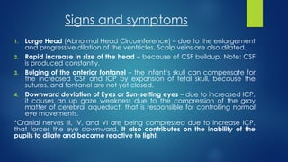 Signs and symptoms
1. Large Head (Abnormal Head Circumference) – due to the enlargement
and progressive dilation of the ventricles. Scalp veins are also dilated.
2. Rapid increase in size of the head – because of CSF buildup. Note: CSF
is produced constantly.
3. Bulging of the anterior fontanel – the infant’s skull can compensate for
the increased CSF and ICP by expansion of fetal skull, because the
sutures, and fontanel are not yet closed.
4. Downward deviation of Eyes or Sun-setting eyes – due to increased ICP,
it causes an up gaze weakness due to the compression of the gray
matter of cerebral aqueduct, that is responsible for controlling normal
eye movements.
*Cranial nerves III, IV, and VI are being compressed due to increase ICP,
that forces the eye downward. It also contributes on the inability of the
pupils to dilate and become reactive to light.
 