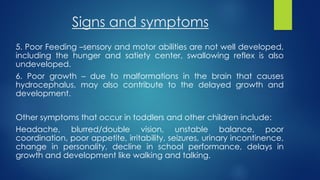 Signs and symptoms
5. Poor Feeding –sensory and motor abilities are not well developed,
including the hunger and satiety center, swallowing reflex is also
undeveloped.
6. Poor growth – due to malformations in the brain that causes
hydrocephalus, may also contribute to the delayed growth and
development.
Other symptoms that occur in toddlers and other children include:
Headache, blurred/double vision, unstable balance, poor
coordination, poor appetite, irritability, seizures, urinary incontinence,
change in personality, decline in school performance, delays in
growth and development like walking and talking.
 