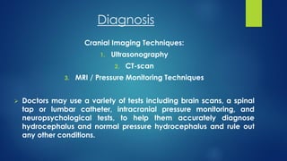Diagnosis
Cranial Imaging Techniques:
1. Ultrasonography
2. CT-scan
3. MRI / Pressure Monitoring Techniques
 Doctors may use a variety of tests including brain scans, a spinal
tap or lumbar catheter, intracranial pressure monitoring, and
neuropsychological tests, to help them accurately diagnose
hydrocephalus and normal pressure hydrocephalus and rule out
any other conditions.
 