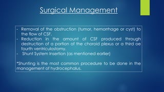 Surgical Management
- Removal of the obstruction (tumor, hemorrhage or cyst) to
the flow of CSF.
- Reduction in the amount of CSF produced through
destruction of a portion of the choroid plexus or a third oe
fourth ventriculostomy.
- Shunt System Insertion (as mentioned earlier)
*Shunting is the most common procedure to be done in the
management of hydrocephalus.
 