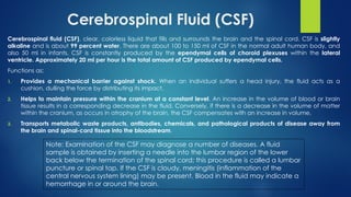 Cerebrospinal Fluid (CSF)
Cerebrospinal fluid (CSF), clear, colorless liquid that fills and surrounds the brain and the spinal cord. CSF is slightly
alkaline and is about 99 percent water. There are about 100 to 150 ml of CSF in the normal adult human body, and
also 50 ml in infants. CSF is constantly produced by the ependymal cells of choroid plexuses within the lateral
ventricle. Approximately 20 ml per hour is the total amount of CSF produced by ependymal cells.
Functions as;
1. Provides a mechanical barrier against shock. When an individual suffers a head injury, the fluid acts as a
cushion, dulling the force by distributing its impact.
2. Helps to maintain pressure within the cranium at a constant level. An increase in the volume of blood or brain
tissue results in a corresponding decrease in the fluid. Conversely, if there is a decrease in the volume of matter
within the cranium, as occurs in atrophy of the brain, the CSF compensates with an increase in volume.
3. Transports metabolic waste products, antibodies, chemicals, and pathological products of disease away from
the brain and spinal-cord tissue into the bloodstream.
Note: Examination of the CSF may diagnose a number of diseases. A fluid
sample is obtained by inserting a needle into the lumbar region of the lower
back below the termination of the spinal cord; this procedure is called a lumbar
puncture or spinal tap. If the CSF is cloudy, meningitis (inflammation of the
central nervous system lining) may be present. Blood in the fluid may indicate a
hemorrhage in or around the brain.
 