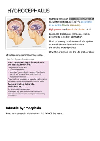 Hydrocephalus is an excessive accumulation of
CSF within the head, caused by a disturbance
of formation, flow or absorption.
High pressureand ventricular dilation result.
Leading to dilatation of ventricular system
proximal to the site of obstruction.
Obstruction may be within ventricular system
or aqueduct(non-communication or
obstructivehydrocephalus)
Or within arachnoid villi, the site of absorption
of CSF (communicating hydrocephalus)
Infantile hydrocephalu
Head enlargement in infancy occurs in 1 in 2000 live births.
 