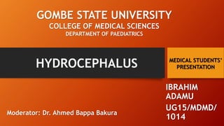 HYDROCEPHALUS
IBRAHIM
ADAMU
UG15/MDMD/
1014
GOMBE STATE UNIVERSITY
COLLEGE OF MEDICAL SCIENCES
DEPARTMENT OF PAEDIATRICS
Moderator: Dr. Ahmed Bappa Bakura
MEDICAL STUDENTS’
PRESENTATION
 