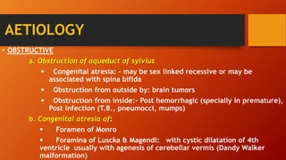 AETIOLOGY
• OBSTRUCTIVE
a. Obstruction of aqueduct of sylvius
 Congenital atresia: - may be sex linked recessive or may be
associated with spina bifida
 Obstruction from outside by: brain tumors
 Obstruction from inside:- Post hemorrhagic (specially in premature),
Post infection (T.B., pneumocci, mumps)
b. Congenital atresia of:
 Foramen of Monro
 Foramina of Luscka & Magendi: with cystic dilatation of 4th
ventricle usually with agenesis of cerebellar vermis (Dandy Walker
malformation)
 