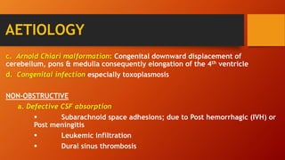 AETIOLOGY
c. Arnold Chiari malformation: Congenital downward displacement of
cerebellum, pons & medulla consequently elongation of the 4th ventricle
d. Congenital infection especially toxoplasmosis
NON-OBSTRUCTIVE
a. Defective CSF absorption
 Subarachnoid space adhesions; due to Post hemorrhagic (IVH) or
Post meningitis
 Leukemic infiltration
 Dural sinus thrombosis
 