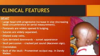 CLINICAL FEATURES
INFANT
• Large head with progressive increase in size (increasing
head circumference on serial measurement).
• Fontanels are widely opened & bulging.
• Sutures are widely separated.
• Dilated scalp veins.
• Eyes deviated downwards ~ sunset appearance
• Skull percussion ~ cracked pot sound (Macewen sign).
• Craniotabes
• Back of the skull:- Promeninet occiput esp. in Dandy
Walker.
 