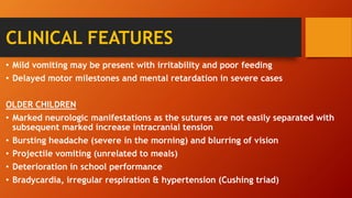 • Mild vomiting may be present with irritability and poor feeding
• Delayed motor milestones and mental retardation in severe cases
OLDER CHILDREN
• Marked neurologic manifestations as the sutures are not easily separated with
subsequent marked increase intracranial tension
• Bursting headache (severe in the morning) and blurring of vision
• Projectile vomiting (unrelated to meals)
• Deterioration in school performance
• Bradycardia, irregular respiration & hypertension (Cushing triad)
CLINICAL FEATURES
 