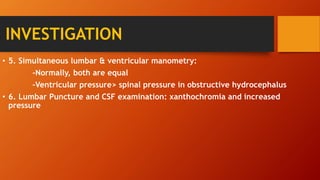 INVESTIGATION
• 5. Simultaneous lumbar & ventricular manometry:
-Normally, both are equal
-Ventricular pressure> spinal pressure in obstructive hydrocephalus
• 6. Lumbar Puncture and CSF examination: xanthochromia and increased
pressure
 