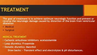 TREATMENT
The goal of treatment is to achieve optimum neurologic function and prevent or
reverse the neurologic damage caused by distortion of the brain from ventricular
dilatation
 Medical
 Surgical
MEDICAL TREATMENT
• Carbonic anhydrase inhibitors: acetazolamide
• Loop diuretics: Frosemide
• Osmotic diuretics: Mannitol
Draw backs: - Transient effect and electrolytes & pH disturbances.
 