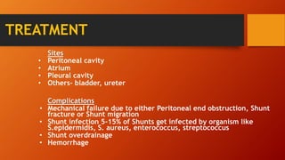 TREATMENT
Sites
• Peritoneal cavity
• Atrium
• Pleural cavity
• Others- bladder, ureter
Complications
• Mechanical failure due to either Peritoneal end obstruction, Shunt
fracture or Shunt migration
• Shunt infection 5-15% of Shunts get infected by organism like
S.epidermidis, S. aureus, enterococcus, streptococcus
• Shunt overdrainage
• Hemorrhage
 