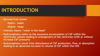 INTRODUCTION
• Derived from Greek-
Hydro- water
Kefale- head
• Literally means “water in the head”
• Hydrocephalus refers to the excessive accumulation of CSF within the
ventricular system leading to enlargement of the ventricles (with or without
increase CSF pressure)
• Hydrocephalus result from disturbance of CSF production, flow, or absorption
leading to an abnormal increase in volume of CSF within the CNS
 