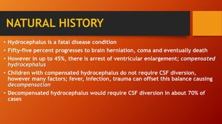 NATURAL HISTORY
• Hydrocephalus is a fatal disease condition
• Fifty-five percent progresses to brain herniation, coma and eventually death
• However in up to 45%, there is arrest of ventricular enlargement; compensated
hydrocephalus
• Children with compensated hydrocephalus do not require CSF diversion,
however many factors; fever, infection, trauma can offset this balance causing
decompensation
• Decompensated hydrocephalus would require CSF diversion in about 70% of
cases
 
