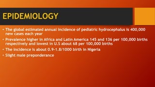 EPIDEMIOLOGY
• The global estimated annual incidence of pediatric hydrocephalus is 400,000
new cases each year
• Prevalence higher in Africa and Latin America 145 and 136 per 100,000 births
respectively and lowest in U.S about 68 per 100,000 births
• The incidence is about 0.9-1.8/1000 birth in Nigeria
• Slight male preponderance
 