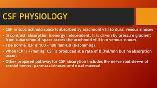 CSF PHYSIOLOGY
• CSF in subarachnoid space is absorbed by arachnoid villi to dural venous sinuses
• In contrast, absorption is energy independent, it is driven by pressure gradient
from subarachnoid space across the arachnoid villi into venous sinuses
• The normal ICP is 100 – 180 mmH20 (8-15mmHg)
• When ICP is <7mmHg, CSF is produced at a rate of 0.3ml/min but no absorption
occur.
• Other proposed pathway for CSF absorption includes the nerve root sleeve of
cranial nerves, paranasal sinuses and nasal mucosal
 