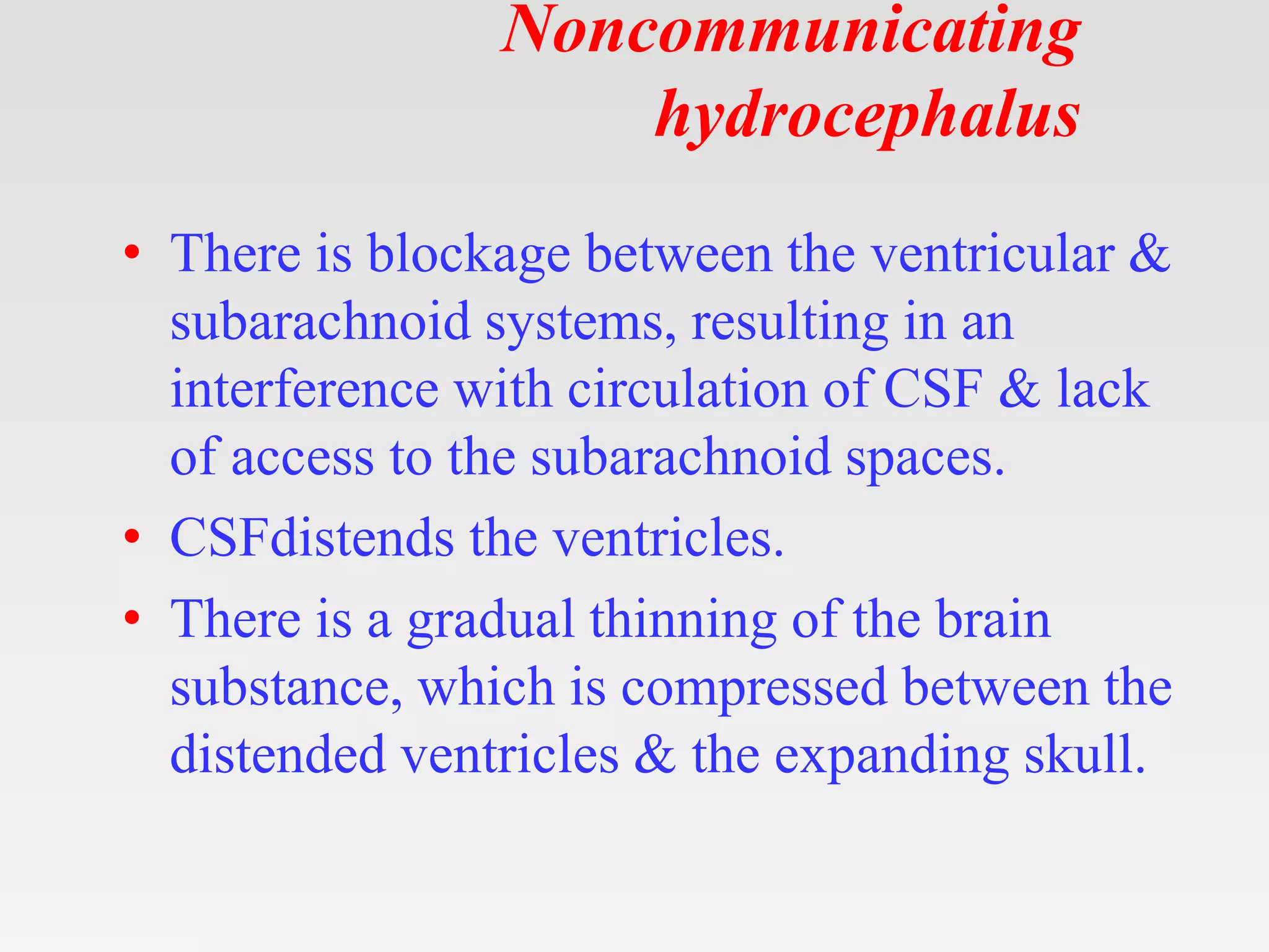 Noncommunicating
hydrocephalus
• There is blockage between the ventricular &
subarachnoid systems, resulting in an
interference with circulation of CSF & lack
of access to the subarachnoid spaces.
• CSFdistends the ventricles.
• There is a gradual thinning of the brain
substance, which is compressed between the
distended ventricles & the expanding skull.
 