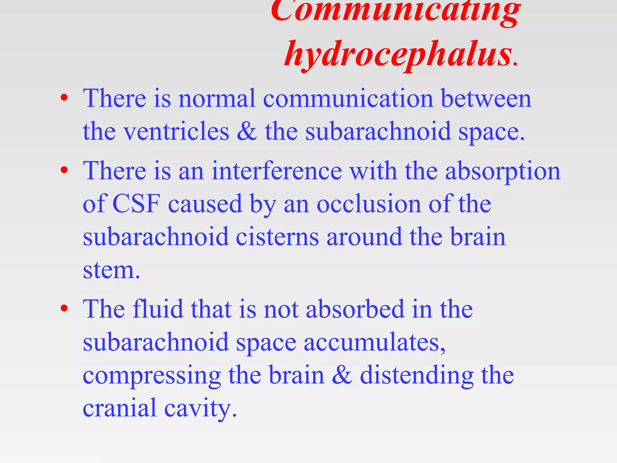 Communicating
hydrocephalus.
• There is normal communication between
the ventricles & the subarachnoid space.
• There is an interference with the absorption
of CSF caused by an occlusion of the
subarachnoid cisterns around the brain
stem.
• The fluid that is not absorbed in the
subarachnoid space accumulates,
compressing the brain & distending the
cranial cavity.
 